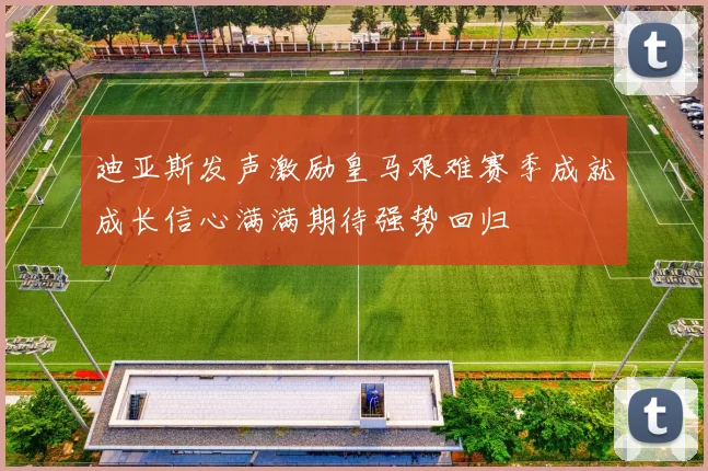 迪亚斯发声激励皇马艰难赛季成就成长信心满满期待强势回归
