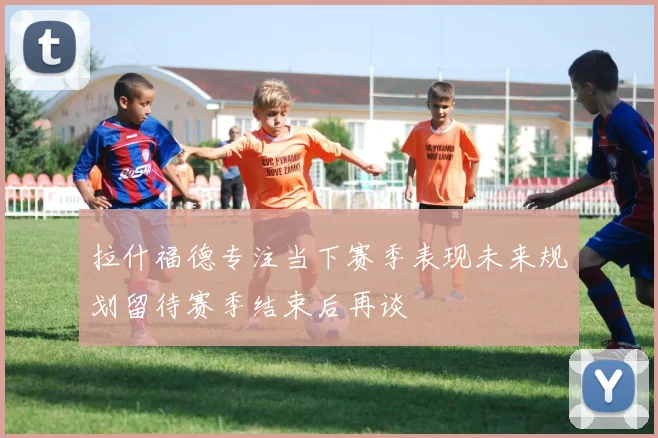 拉什福德专注当下赛季表现未来规划留待赛季结束后再谈