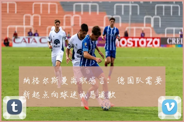 纳格尔斯曼离职感言：德国队需要新起点向球迷诚恳道歉