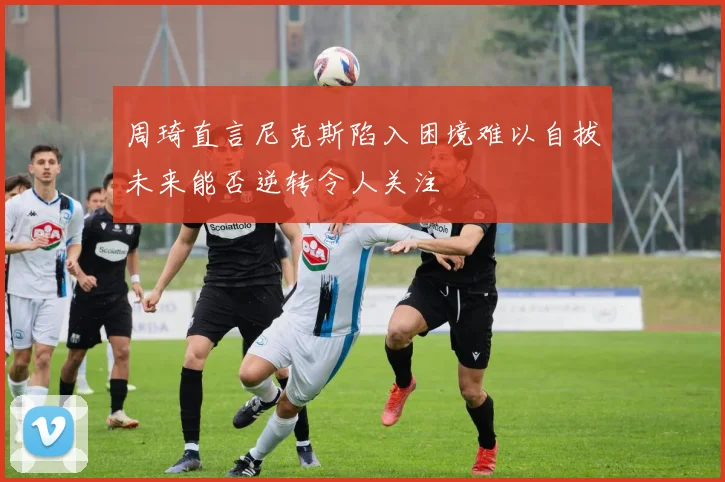 周琦直言尼克斯陷入困境难以自拔未来能否逆转令人关注