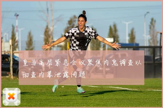 皇马高层紧急会议聚焦内鬼调查以彻查内幕泄露问题