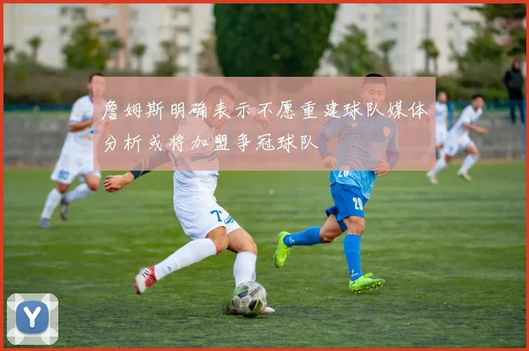 詹姆斯明确表示不愿重建球队媒体分析或将加盟争冠球队