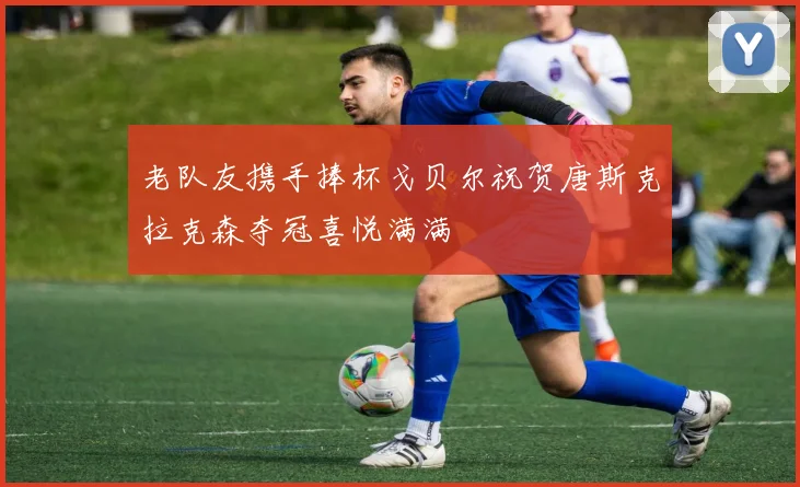 老队友携手捧杯戈贝尔祝贺唐斯克拉克森夺冠喜悦满满