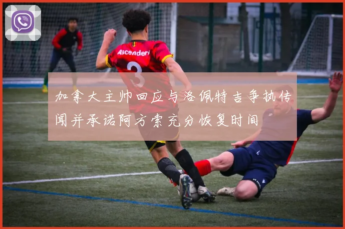 加拿大主帅回应与洛佩特吉争执传闻并承诺阿方索充分恢复时间