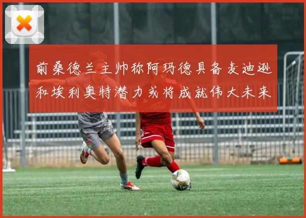 前桑德兰主帅称阿玛德具备麦迪逊和埃利奥特潜力或将成就伟大未来