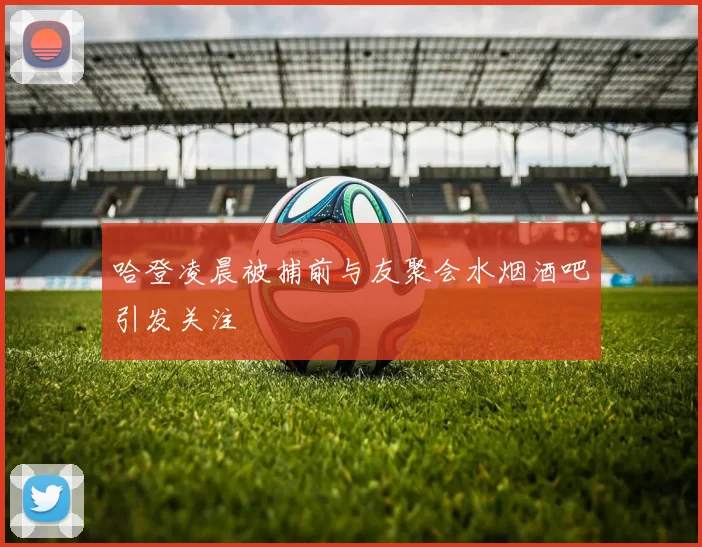 哈登凌晨被捕前与友聚会水烟酒吧引发关注