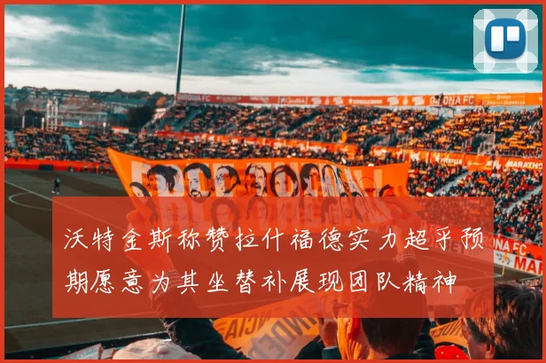 沃特金斯称赞拉什福德实力超乎预期愿意为其坐替补展现团队精神