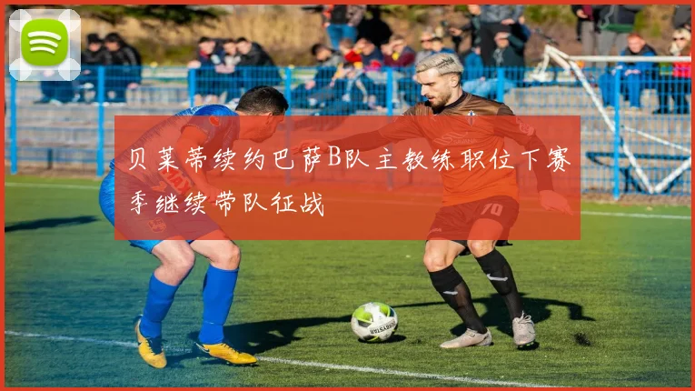 贝莱蒂续约巴萨B队主教练职位下赛季继续带队征战