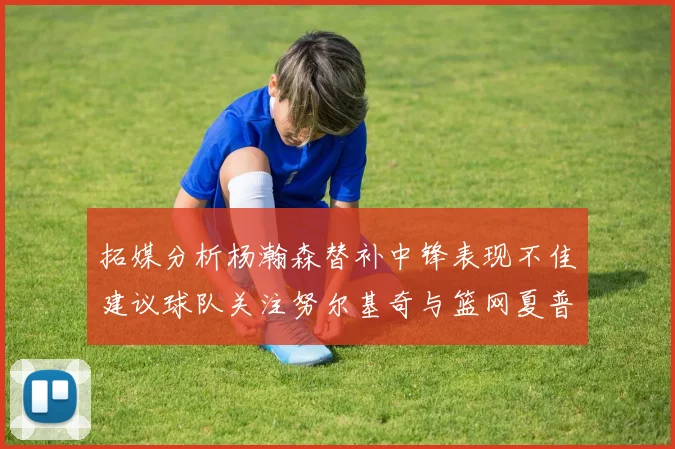 拓媒分析杨瀚森替补中锋表现不佳建议球队关注努尔基奇与篮网夏普